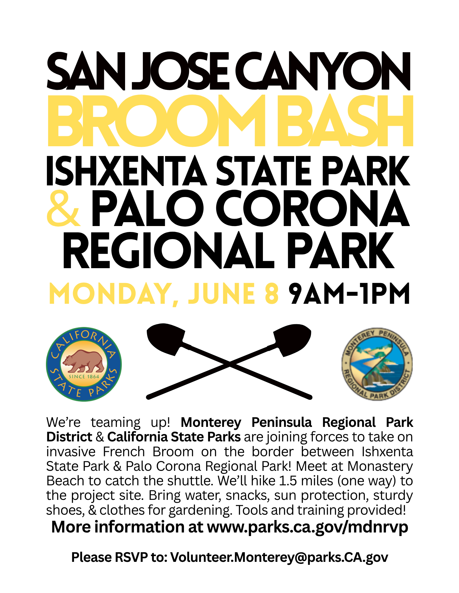 San Jose Canyon Broom Bash Ishxenta State Park & Palo Corona Regional Park. We&rsquo;re teaming up! Monterey Peninsula Regional Park District & California State Parks are joining forces to take on invasive French Broom on the border between Ishxenta State Park & Palo Corona Regional Park! Meet at Monastery Beach to catch the shuttle. We&rsquo;ll hike 1.5 miles (one way) to the project site. Bring water, snacks, sun protection, sturdy shoes, & clothes for gardening. Tools and training provided!  More information at www.parks.ca.gov/mdnrvp  Please RSVP to: Volunteer.Monterey@parks.CA.gov.